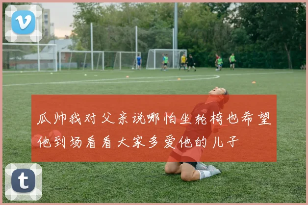 瓜帅我对父亲说哪怕坐轮椅也希望他到场看看大家多爱他的儿子